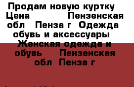 Продам новую куртку › Цена ­ 3 300 - Пензенская обл., Пенза г. Одежда, обувь и аксессуары » Женская одежда и обувь   . Пензенская обл.,Пенза г.